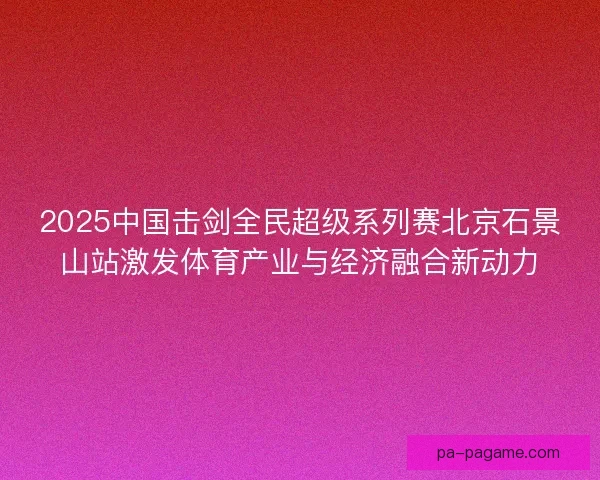 2025中国击剑全民超级系列赛北京石景山站激发体育产业与经济融合新动力