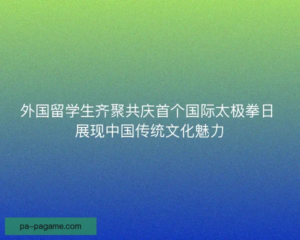 外国留学生齐聚共庆首个国际太极拳日 展现中国传统文化魅力