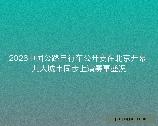 2026中国公路自行车公开赛在北京开幕 九大城市同步上演赛事盛况